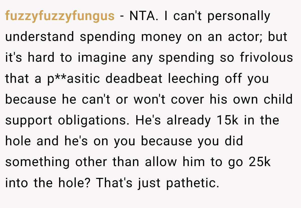 fuzzyfuzzyfungus − NTA. I can't personally understand spending money on an actor; but it's hard to imagine any spending so frivolous that a p**asitic deadbeat leeching off you because he can't or won't cover his own child support obligations. He's already 15k in the hole and he's on you because you did something other than allow him to go 25k into the hole? That's just pathetic.