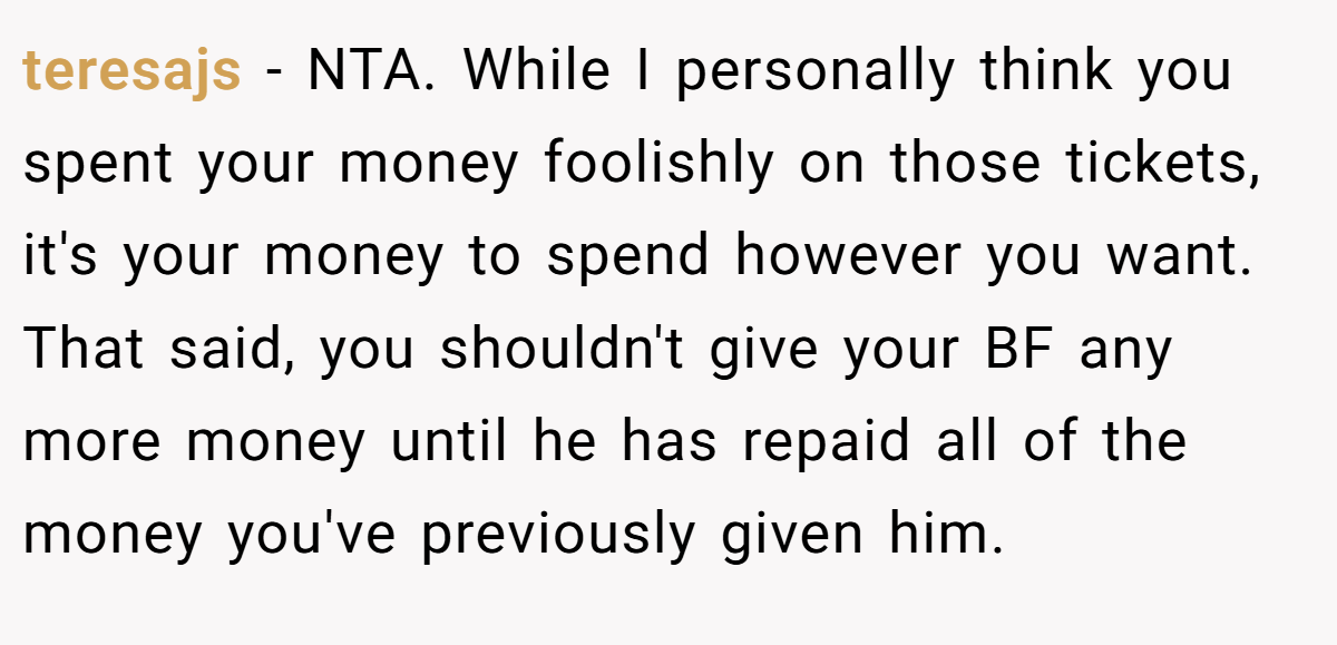 teresajs − NTA. While I personally think you spent your money foolishly on those tickets, it's your money to spend however you want. That said, you shouldn't give your BF any more money until he has repaid all of the money you've previously given him.