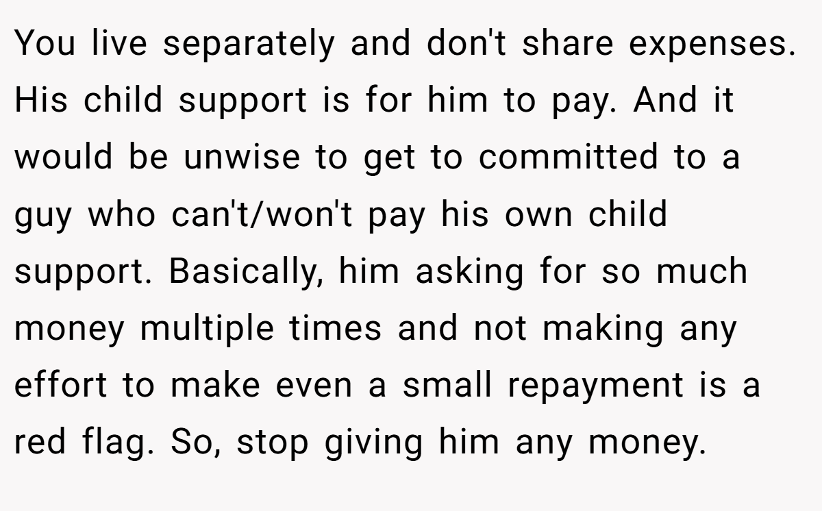 You live separately and don't share expenses. His child support is for him to pay. And it would be unwise to get to committed to a guy who can't/won't pay his own child support. Basically, him asking for so much money multiple times and not making any effort to make even a small repayment is a red flag. So, stop giving him any money.