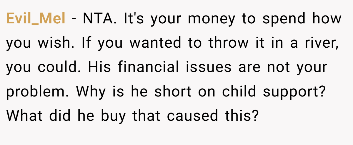 Evil_Mel − NTA. It's your money to spend how you wish. If you wanted to throw it in a river, you could. His financial issues are not your problem. Why is he short on child support? What did he buy that caused this?