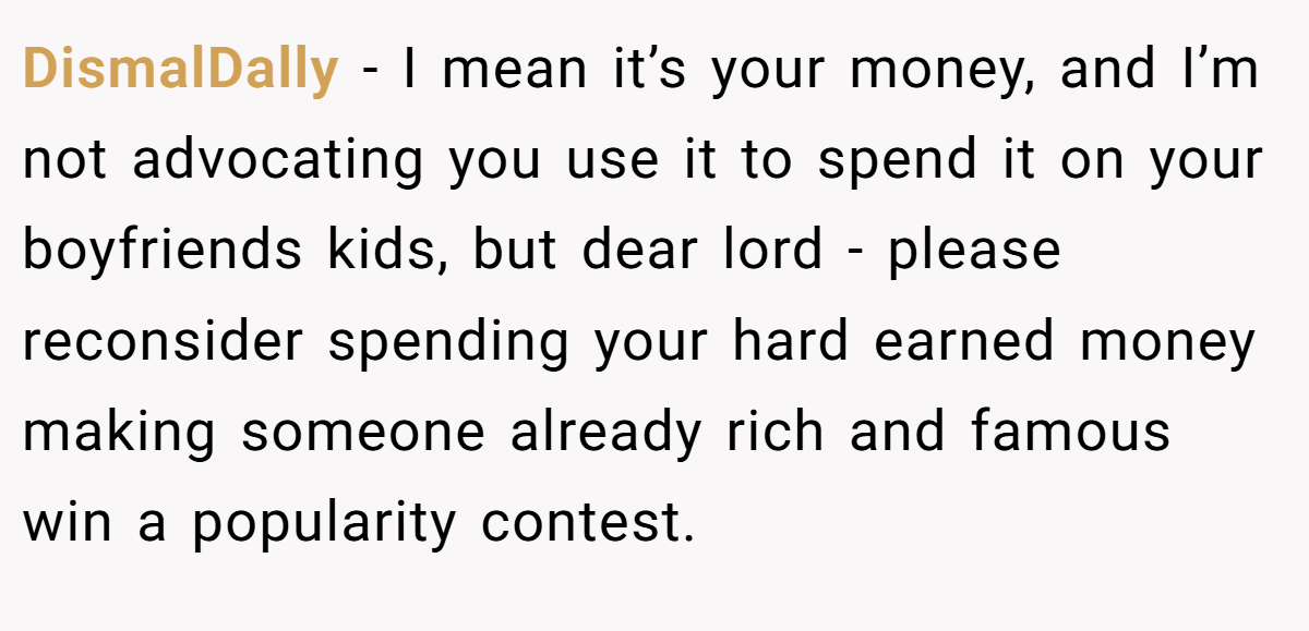 DismalDally − I mean it’s your money, and I’m not advocating you use it to spend it on your boyfriends kids, but dear lord - please reconsider spending your hard earned money making someone already rich and famous win a popularity contest.