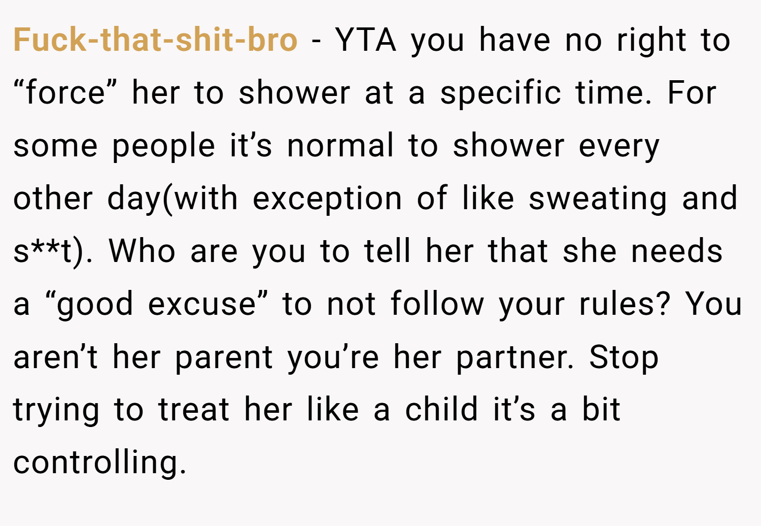Fuck-that-shit-bro − YTA you have no right to “force” her to shower at a specific time. For some people it’s normal to shower every other day(with exception of like sweating and s**t). Who are you to tell her that she needs a “good excuse” to not follow your rules? You aren’t her parent you’re her partner. Stop trying to treat her like a child it’s a bit controlling.