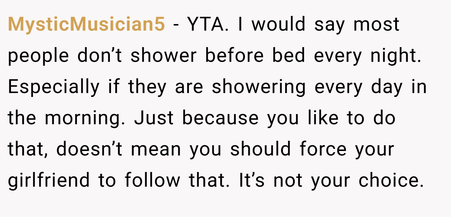 MysticMusician5 − YTA. I would say most people don’t shower before bed every night. Especially if they are showering every day in the morning. Just because you like to do that, doesn’t mean you should force your girlfriend to follow that. It’s not your choice.