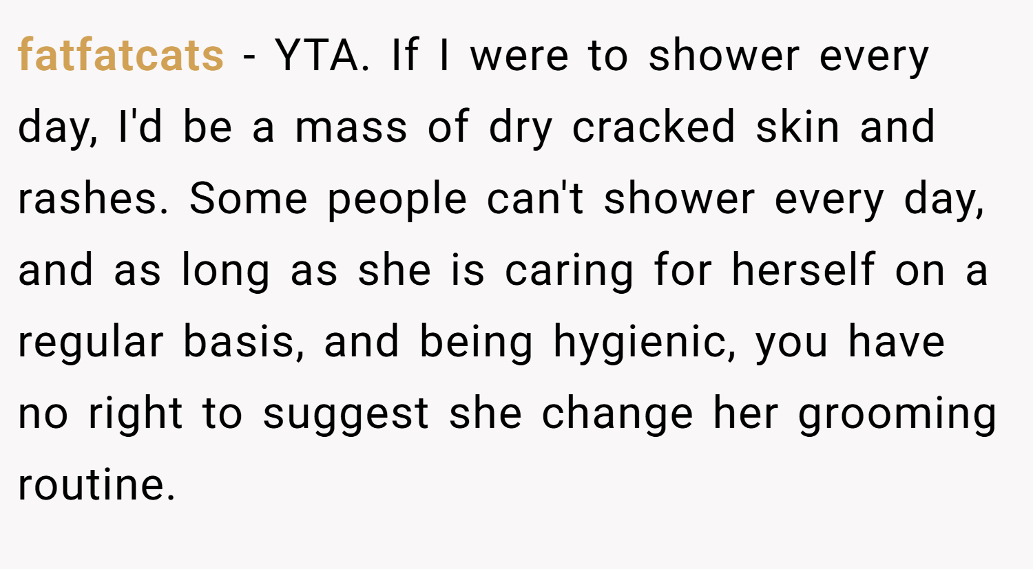 fatfatcats − YTA. If I were to shower every day, I'd be a mass of dry cracked skin and rashes. Some people can't shower every day, and as long as she is caring for herself on a regular basis, and being hygienic, you have no right to suggest she change her grooming routine.