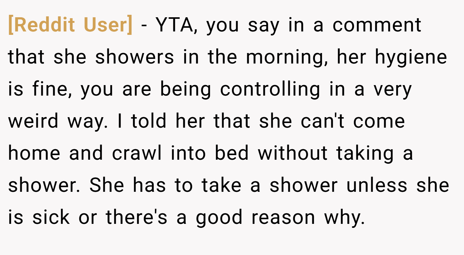 [Reddit User] − YTA, you say in a comment that she showers in the morning, her hygiene is fine, you are being controlling in a very weird way. I told her that she can't come home and crawl into bed without taking a shower. She has to take a shower unless she is sick or there's a good reason why.