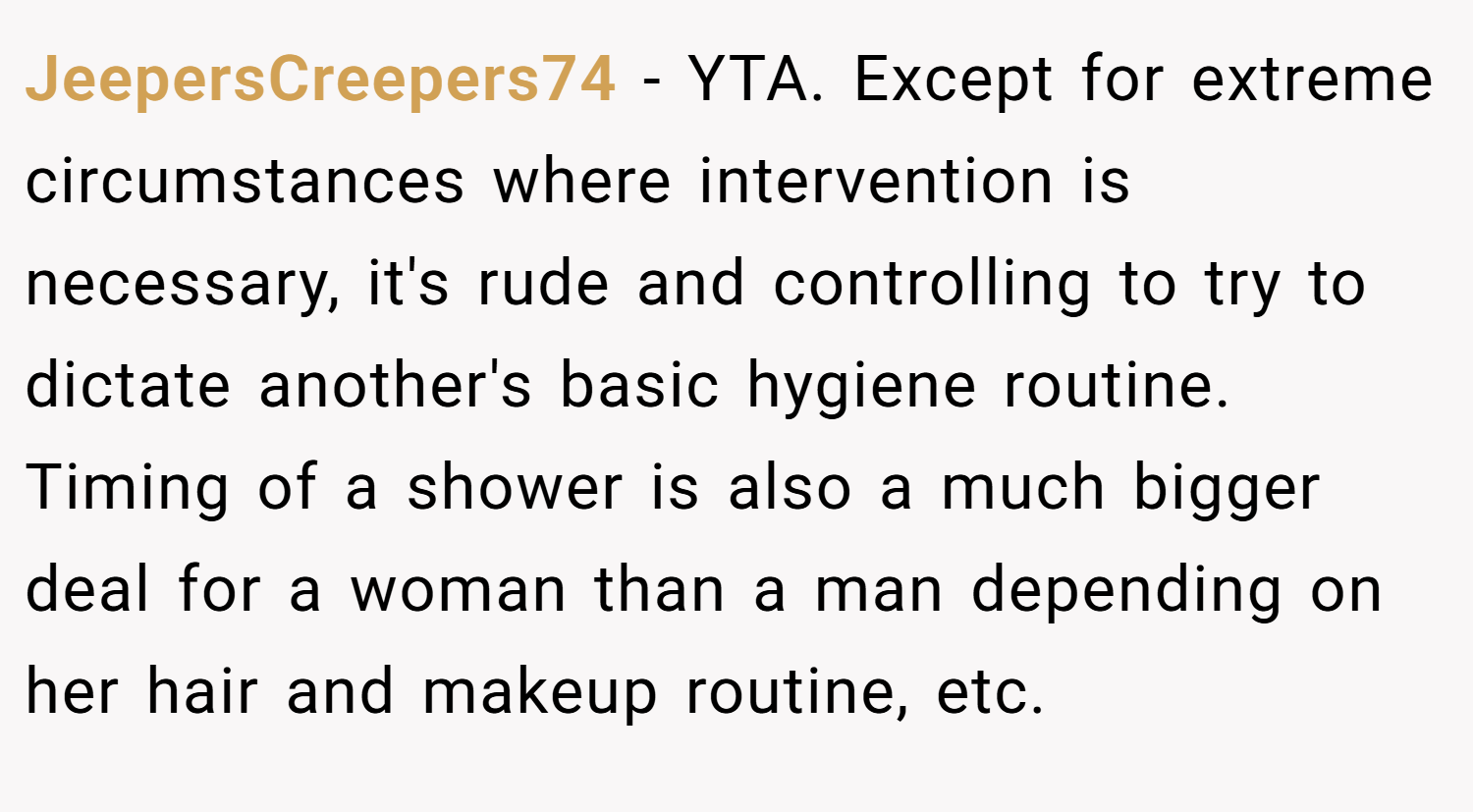 JeepersCreepers74 − YTA. Except for extreme circumstances where intervention is necessary, it's rude and controlling to try to dictate another's basic hygiene routine. Timing of a shower is also a much bigger deal for a woman than a man depending on her hair and makeup routine, etc.