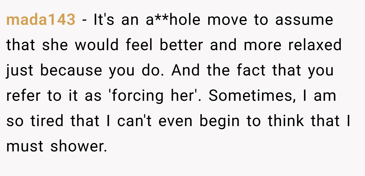 mada143 − It's an a**hole move to assume that she would feel better and more relaxed just because you do. And the fact that you refer to it as 'forcing her'. Sometimes, I am so tired that I can't even begin to think that I must shower.