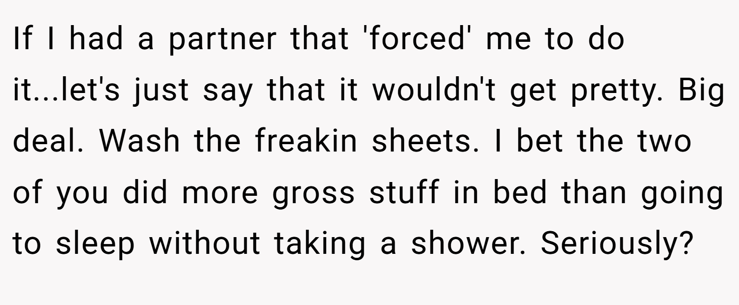 If I had a partner that 'forced' me to do it...let's just say that it wouldn't get pretty. Big deal. Wash the freakin sheets. I bet the two of you did more gross stuff in bed than going to sleep without taking a shower. Seriously?