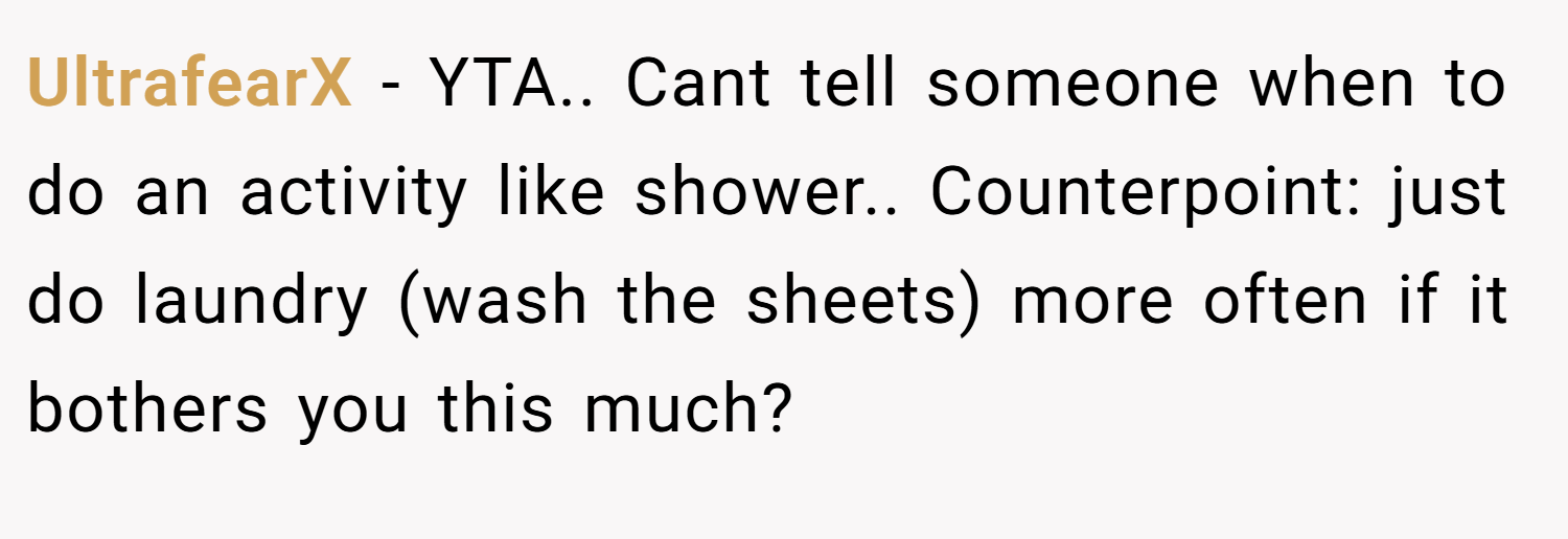 UltrafearX − YTA.. Cant tell someone when to do an activity like shower.. Counterpoint: just do laundry (wash the sheets) more often if it bothers you this much?