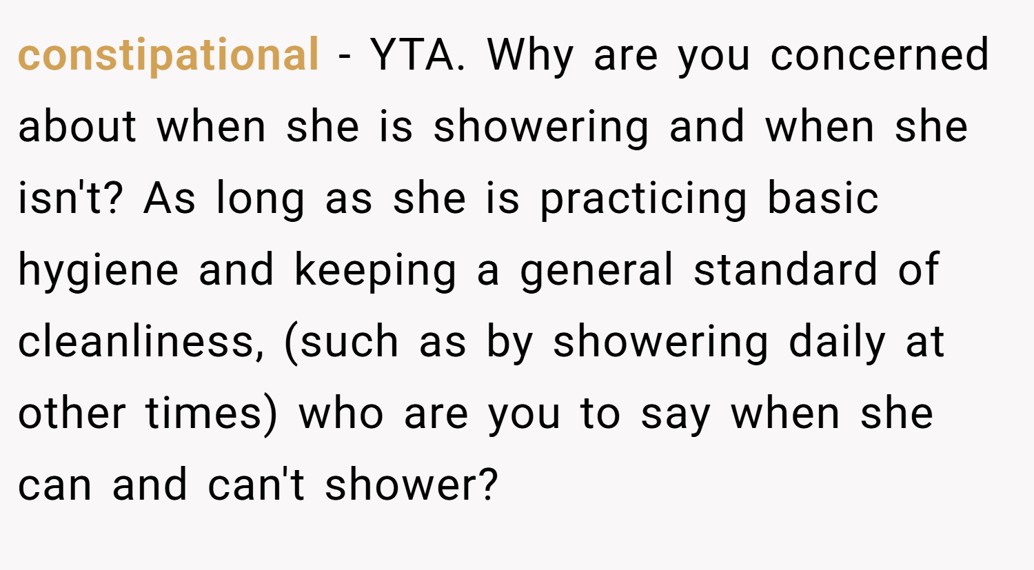 constipational − YTA. Why are you concerned about when she is showering and when she isn't? As long as she is practicing basic hygiene and keeping a general standard of cleanliness, (such as by showering daily at other times) who are you to say when she can and can't shower?
