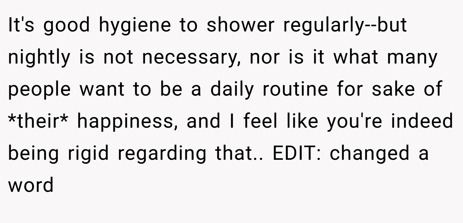 It's good hygiene to shower regularly--but nightly is not necessary, nor is it what many people want to be a daily routine for sake of *their* happiness, and I feel like you're indeed being rigid regarding that.. EDIT: changed a word