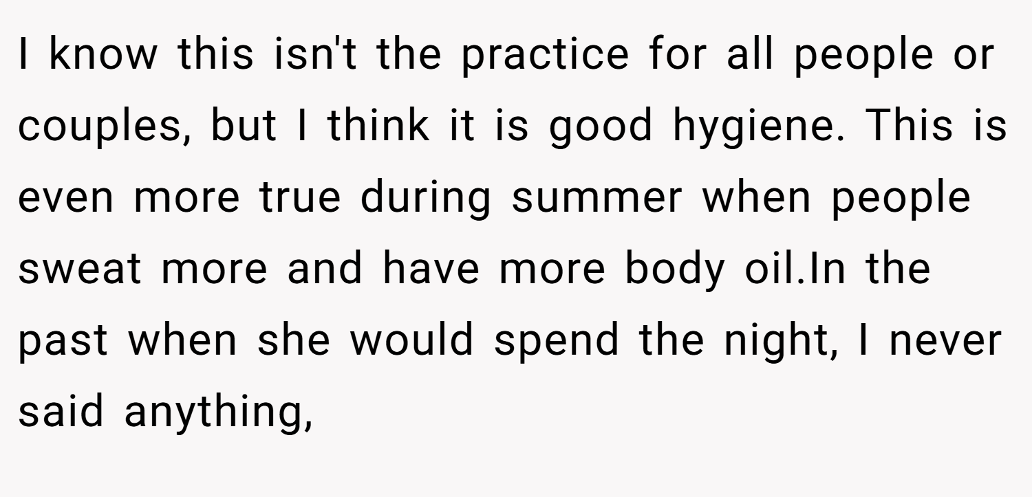 I know this isn't the practice for all people or couples, but I think it is good hygiene. This is even more true during summer when people sweat more and have more body oil.In the past when she would spend the night, I never said anything,