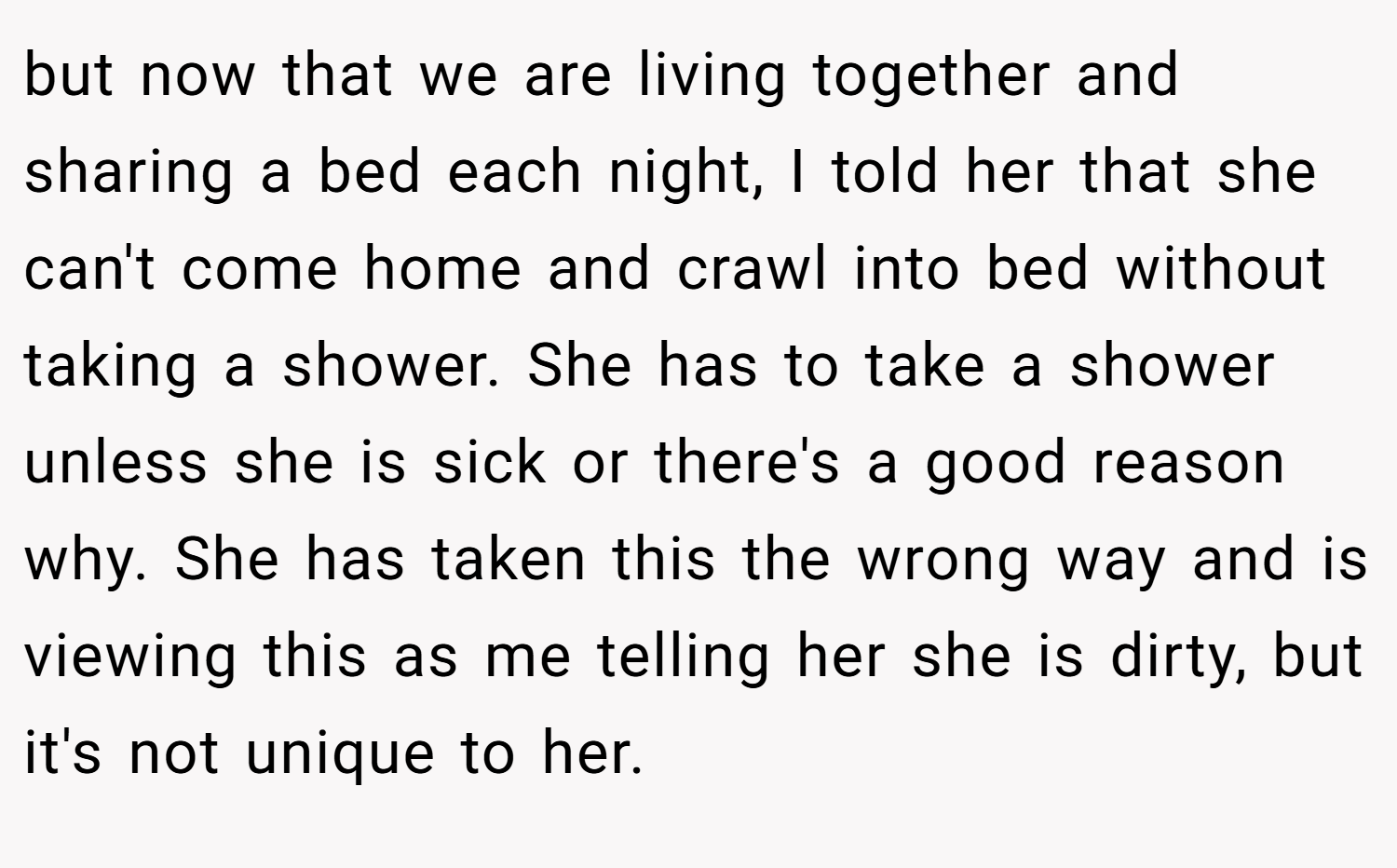 but now that we are living together and sharing a bed each night, I told her that she can't come home and crawl into bed without taking a shower. She has to take a shower unless she is sick or there's a good reason why. She has taken this the wrong way and is viewing this as me telling her she is dirty, but it's not unique to her.