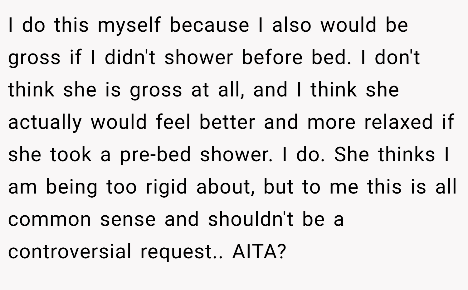 I do this myself because I also would be gross if I didn't shower before bed. I don't think she is gross at all, and I think she actually would feel better and more relaxed if she took a pre-bed shower. I do. She thinks I am being too rigid about, but to me this is all common sense and shouldn't be a controversial request.. AITA?