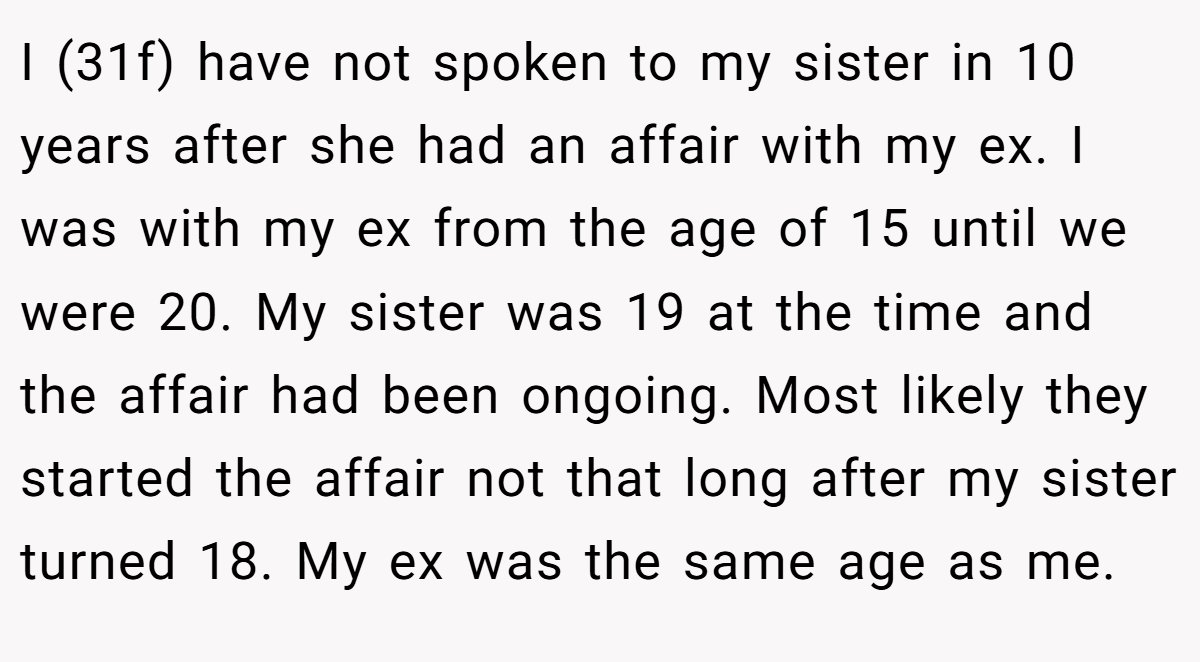 I (31f) have not spoken to my sister in 10 years after she had an affair with my ex. I was with my ex from the age of 15 until we were 20. My sister was 19 at the time and the affair had been ongoing. Most likely they started the affair not that long after my sister turned 18. My ex was the same age as me.