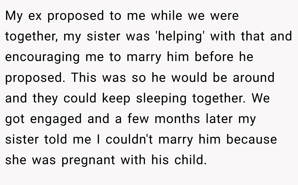 My ex proposed to me while we were together, my sister was 'helping' with that and encouraging me to marry him before he proposed. This was so he would be around and they could keep sleeping together. We got engaged and a few months later my sister told me I couldn't marry him because she was pregnant with his child.