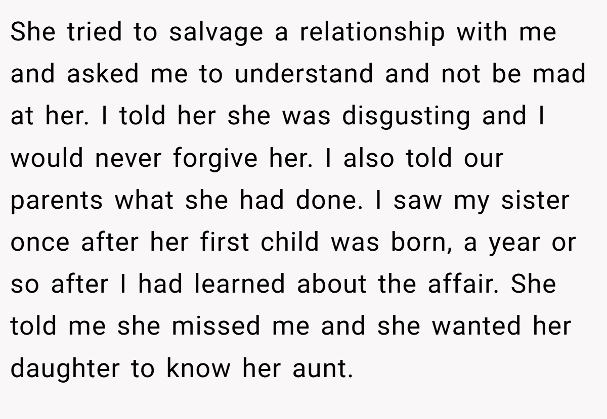 She tried to salvage a relationship with me and asked me to understand and not be mad at her. I told her she was disgusting and I would never forgive her. I also told our parents what she had done. I saw my sister once after her first child was born, a year or so after I had learned about the affair. She told me she missed me and she wanted her daughter to know her aunt.