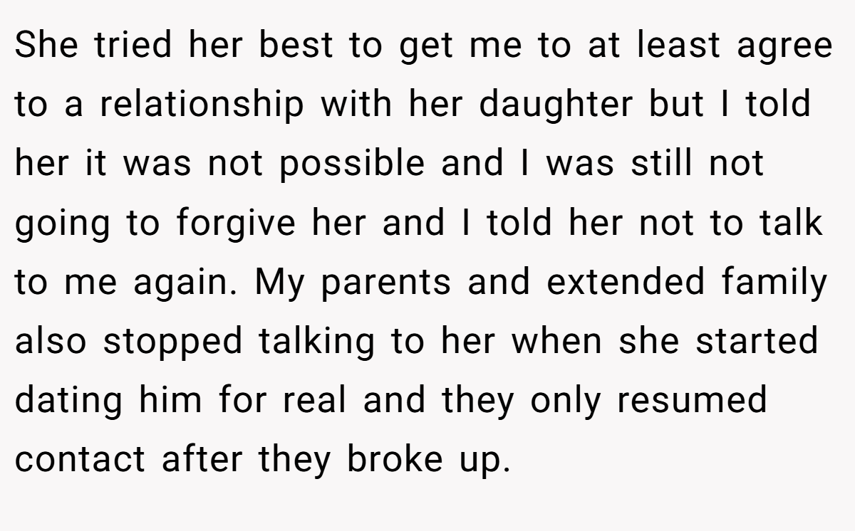 She tried her best to get me to at least agree to a relationship with her daughter but I told her it was not possible and I was still not going to forgive her and I told her not to talk to me again. My parents and extended family also stopped talking to her when she started dating him for real and they only resumed contact after they broke up.