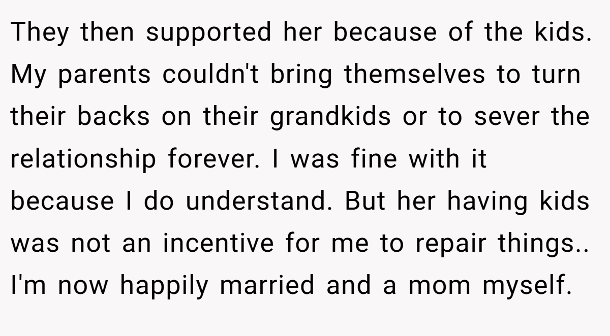 They then supported her because of the kids. My parents couldn't bring themselves to turn their backs on their grandkids or to sever the relationship forever. I was fine with it because I do understand. But her having kids was not an incentive for me to repair things.. I'm now happily married and a mom myself.