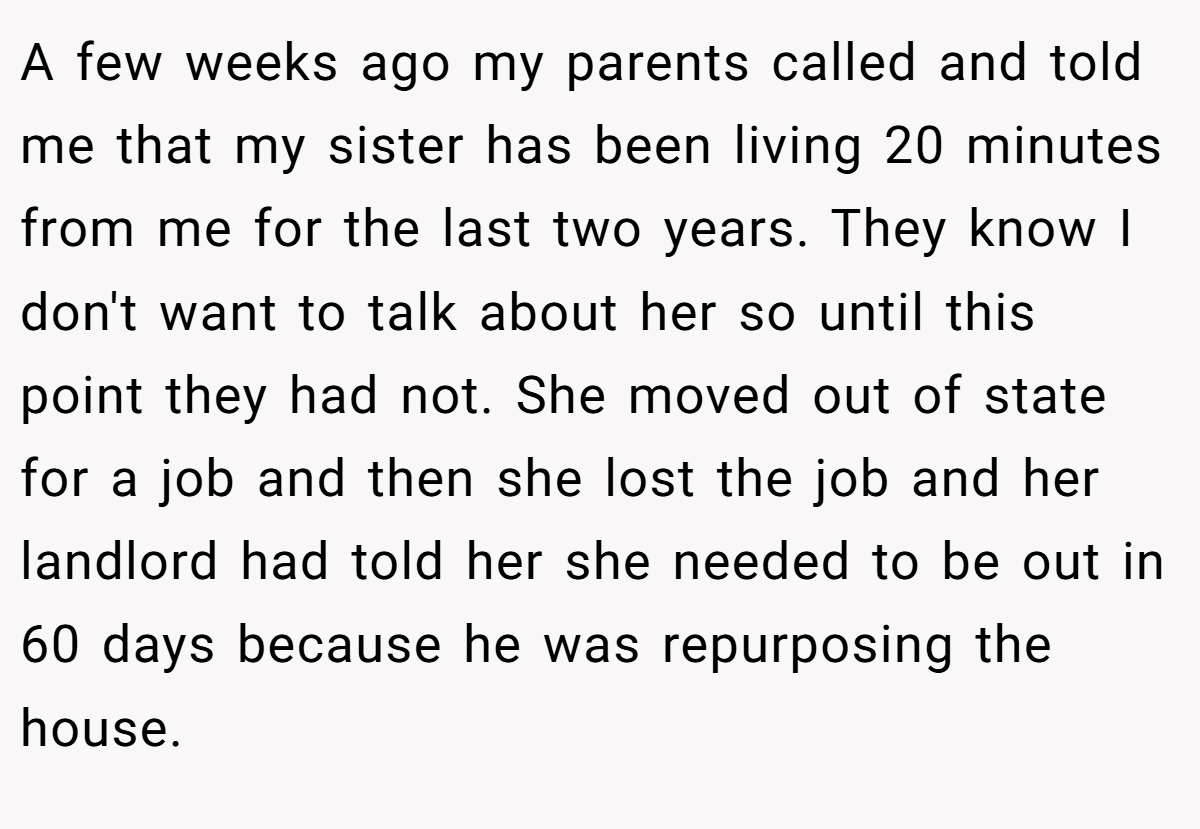A few weeks ago my parents called and told me that my sister has been living 20 minutes from me for the last two years. They know I don't want to talk about her so until this point they had not. She moved out of state for a job and then she lost the job and her landlord had told her she needed to be out in 60 days because he was repurposing the house.