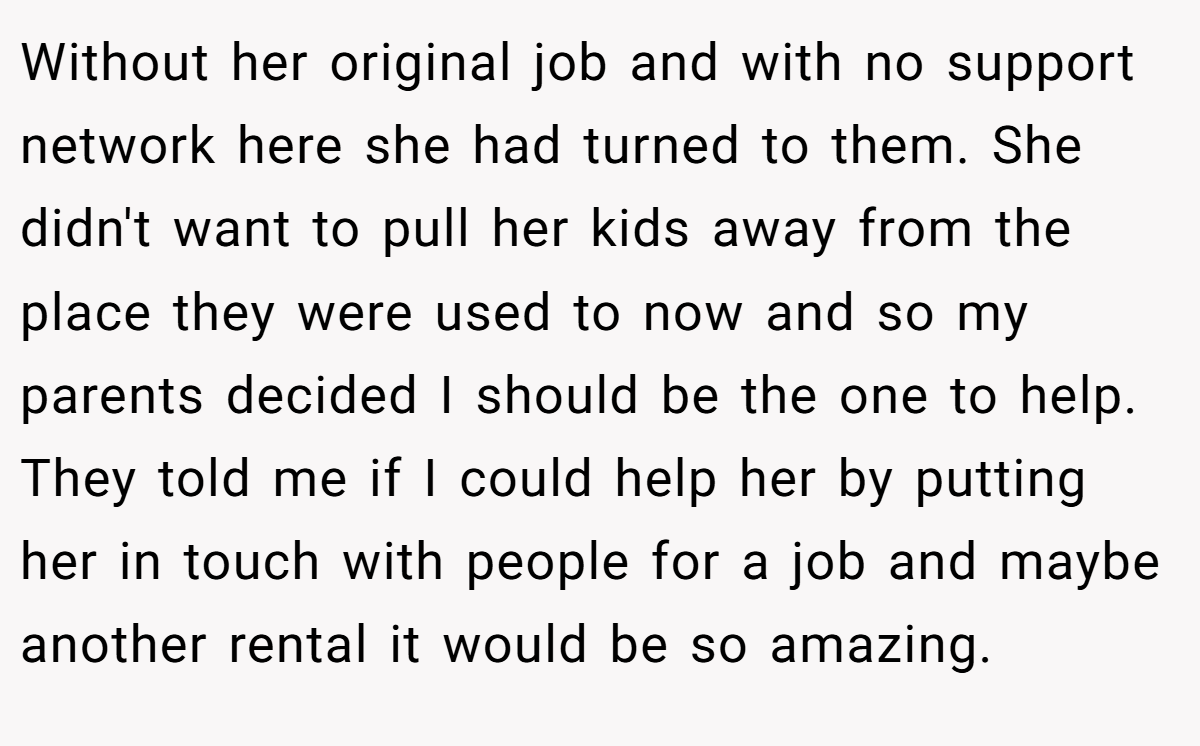 Without her original job and with no support network here she had turned to them. She didn't want to pull her kids away from the place they were used to now and so my parents decided I should be the one to help. They told me if I could help her by putting her in touch with people for a job and maybe another rental it would be so amazing.