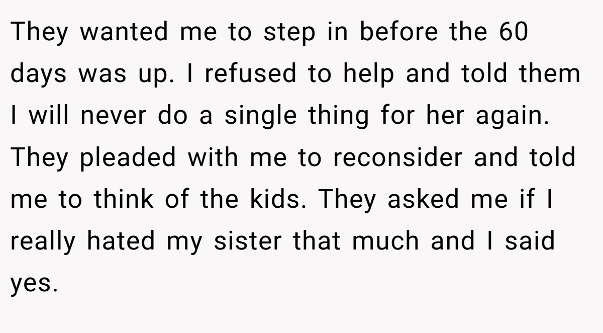They wanted me to step in before the 60 days was up. I refused to help and told them I will never do a single thing for her again. They pleaded with me to reconsider and told me to think of the kids. They asked me if I really hated my sister that much and I said yes.