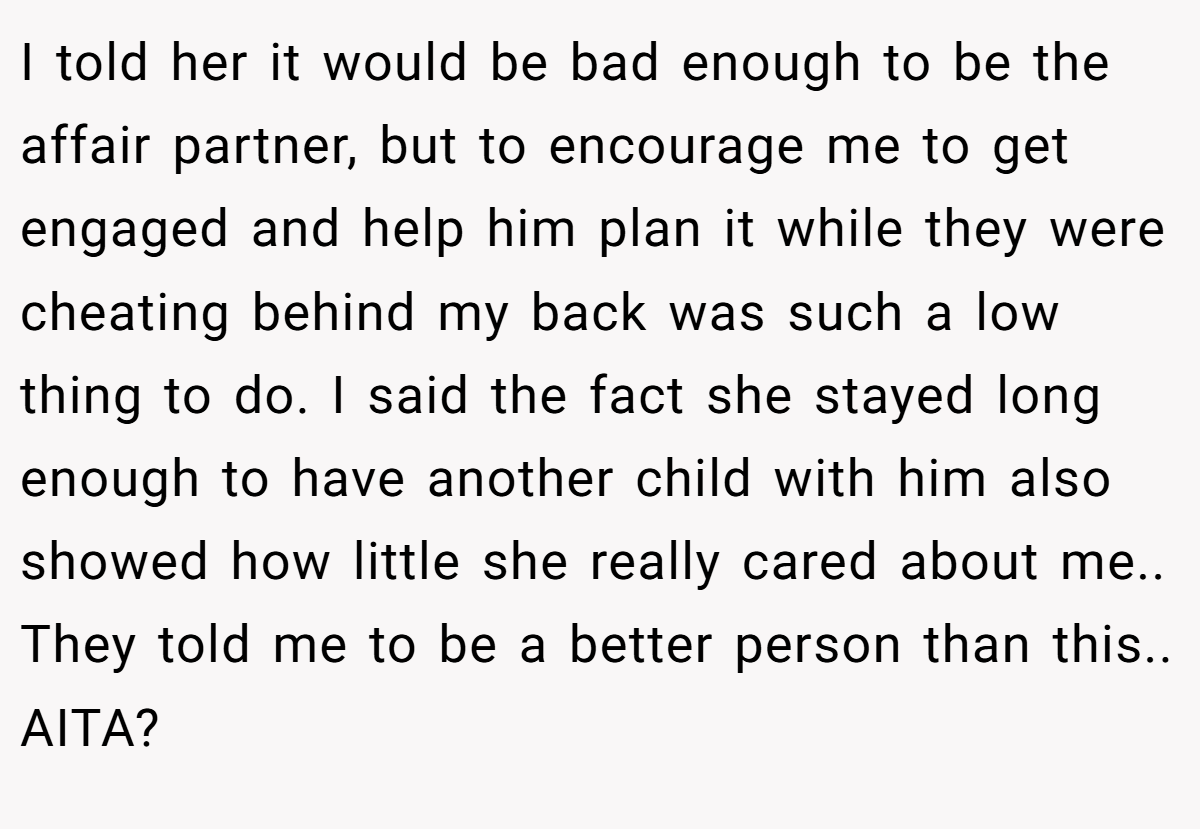 I told her it would be bad enough to be the affair partner, but to encourage me to get engaged and help him plan it while they were cheating behind my back was such a low thing to do. I said the fact she stayed long enough to have another child with him also showed how little she really cared about me.. They told me to be a better person than this.. AITA?