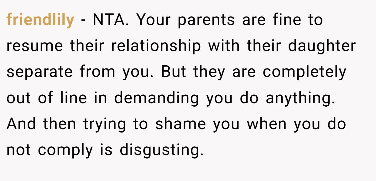 friendlily - NTA. Your parents are fine to resume their relationship with their daughter separate from you. But they are completely out of line in demanding you do anything. And then trying to shame you when you do not comply is disgusting.