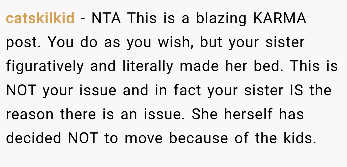 catskilkid - NTA This is a blazing KARMA post. You do as you wish, but your sister figuratively and literally made her bed. This is NOT your issue and in fact your sister IS the reason there is an issue. She herself has decided NOT to move because of the kids.