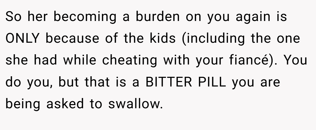 So her becoming a burden on you again is ONLY because of the kids (including the one she had while cheating with your fiancé). You do you, but that is a BITTER PILL you are being asked to swallow.