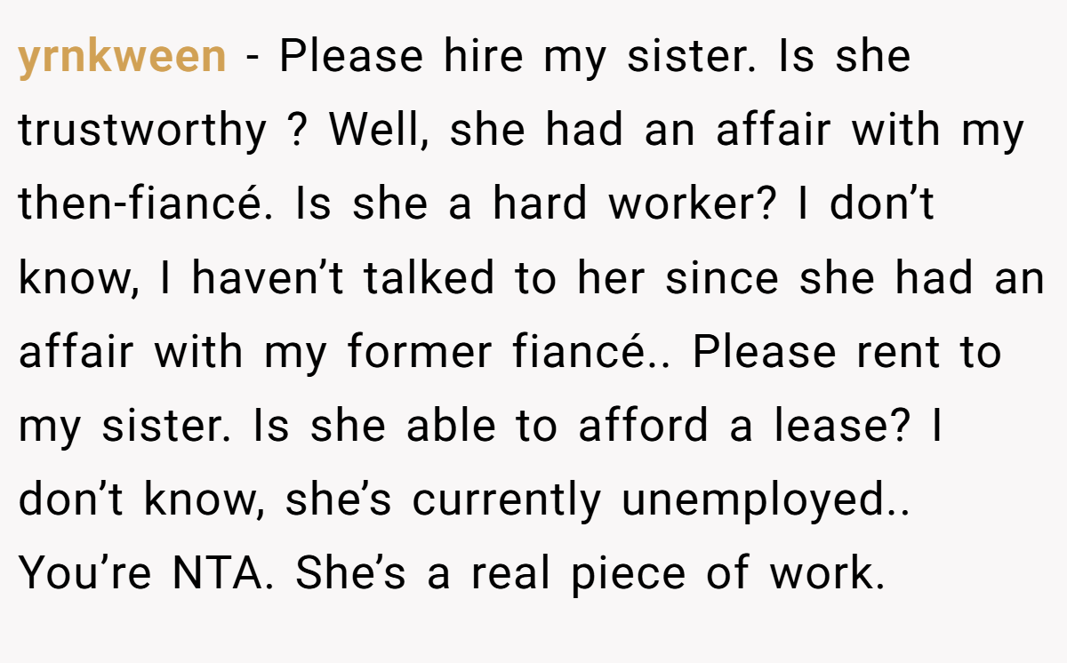 yrnkween - Please hire my sister. Is she trustworthy ? Well, she had an affair with my then-fiancé. Is she a hard worker? I don’t know, I haven’t talked to her since she had an affair with my former fiancé.. Please rent to my sister. Is she able to afford a lease? I don’t know, she’s currently unemployed.. You’re NTA. She’s a real piece of work.