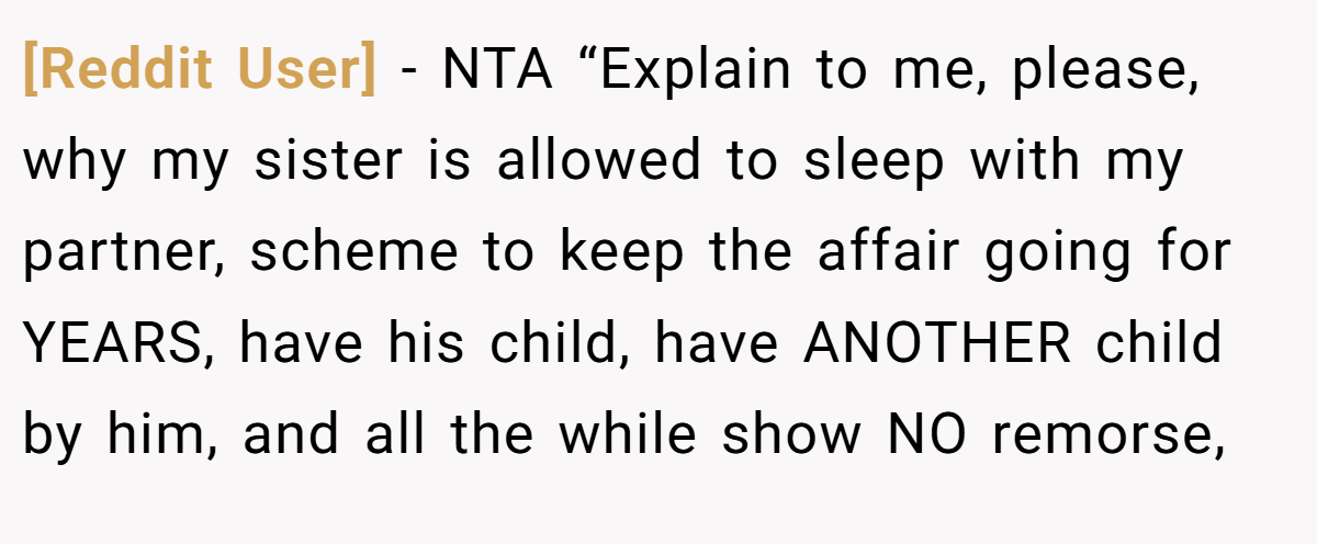 [Reddit User] - NTA “Explain to me, please, why my sister is allowed to sleep with my partner, scheme to keep the affair going for YEARS, have his child, have ANOTHER child by him, and all the while show NO remorse,