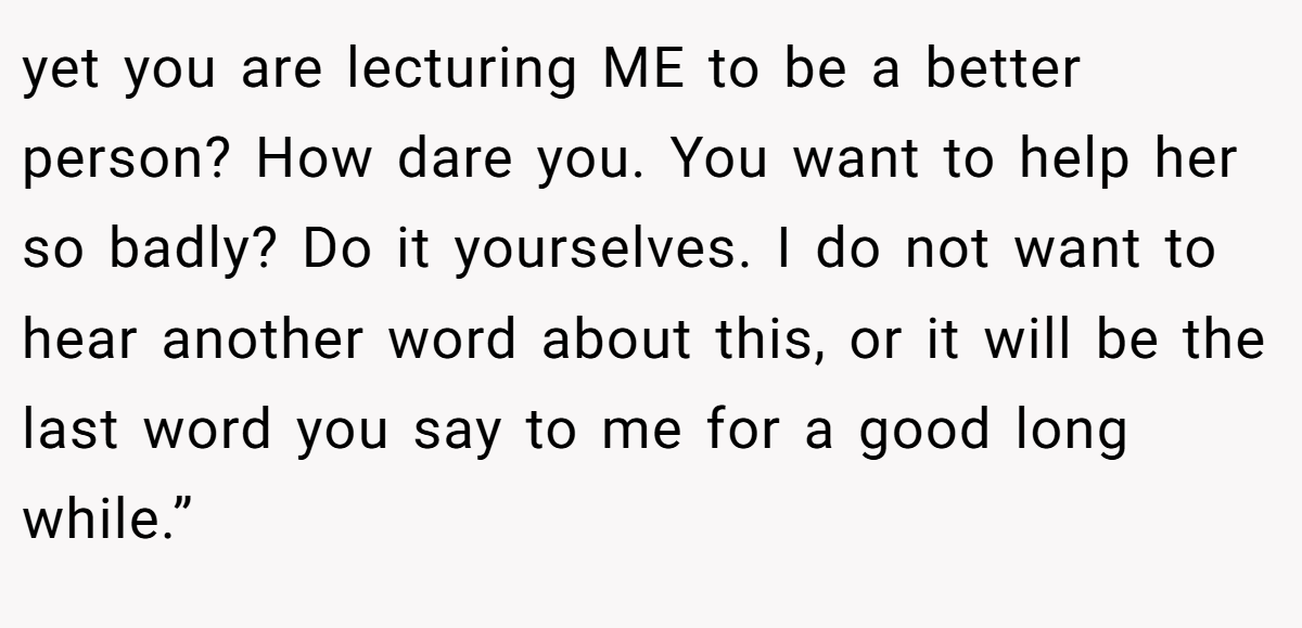 yet you are lecturing ME to be a better person? How dare you. You want to help her so badly? Do it yourselves. I do not want to hear another word about this, or it will be the last word you say to me for a good long while.”