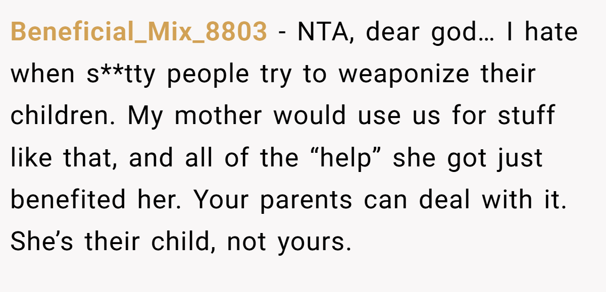Beneficial_Mix_8803 - NTA, dear god… I hate when s**tty people try to weaponize their children. My mother would use us for stuff like that, and all of the “help” she got just benefited her. Your parents can deal with it. She’s their child, not yours.