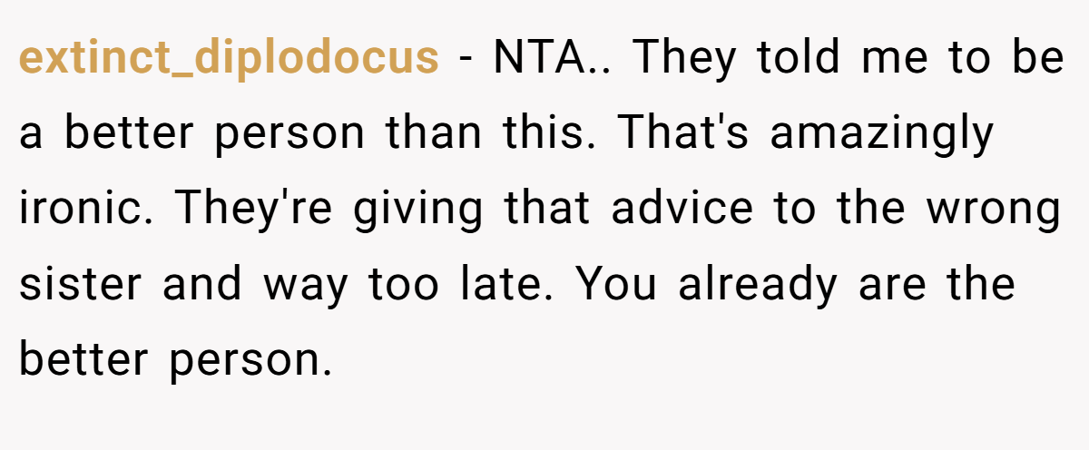 extinct_diplodocus - NTA.. They told me to be a better person than this. That's amazingly ironic. They're giving that advice to the wrong sister and way too late. You already are the better person.
