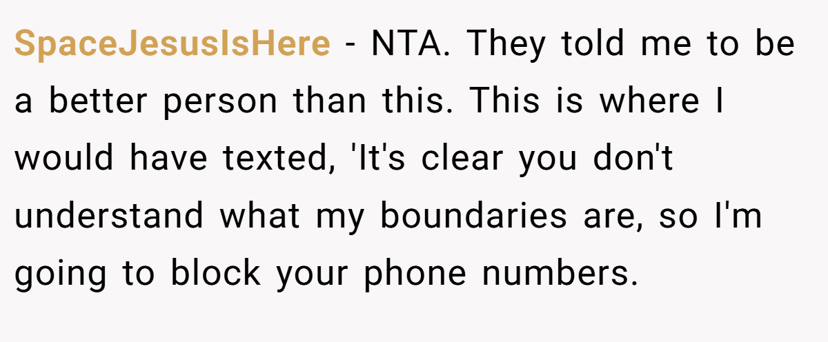 SpaceJesusIsHere - NTA. They told me to be a better person than this. This is where I would have texted, 'It's clear you don't understand what my boundaries are, so I'm going to block your phone numbers.