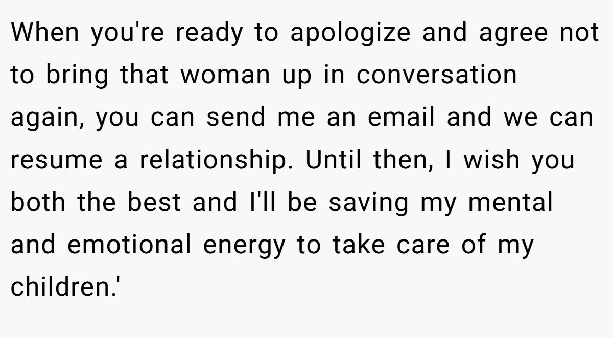 When you're ready to apologize and agree not to bring that woman up in conversation again, you can send me an email and we can resume a relationship. Until then, I wish you both the best and I'll be saving my mental and emotional energy to take care of my children.'