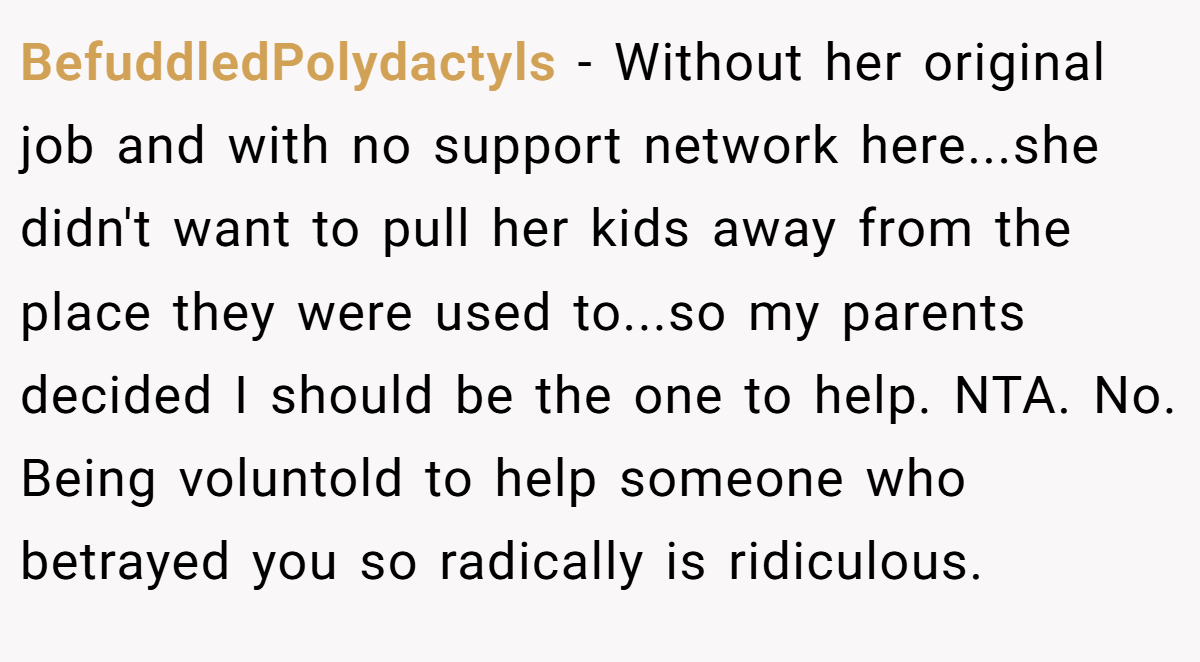 BefuddledPolydactyls - Without her original job and with no support network here...she didn't want to pull her kids away from the place they were used to...so my parents decided I should be the one to help. NTA. No. Being voluntold to help someone who betrayed you so radically is ridiculous.