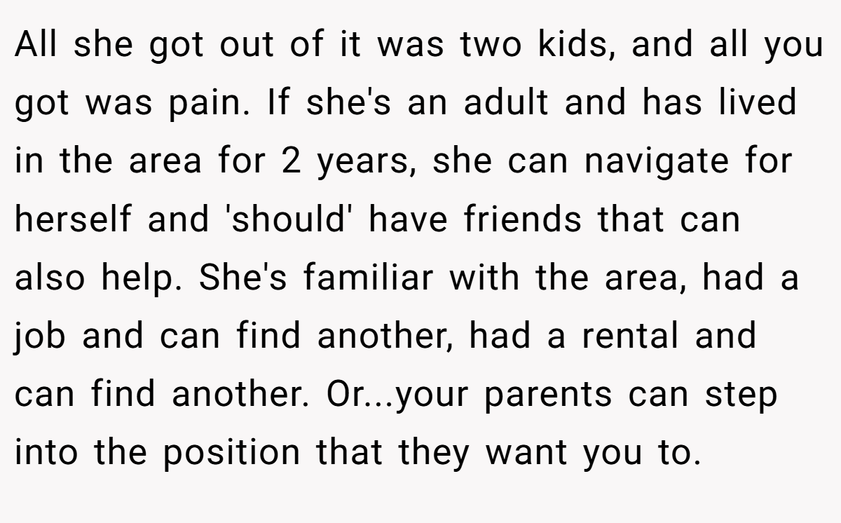 All she got out of it was two kids, and all you got was pain. If she's an adult and has lived in the area for 2 years, she can navigate for herself and 'should' have friends that can also help. She's familiar with the area, had a job and can find another, had a rental and can find another. Or...your parents can step into the position that they want you to.