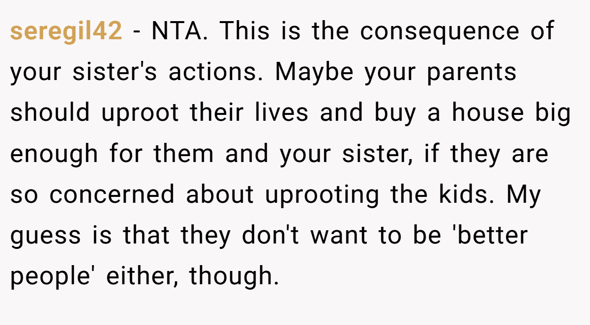 seregil42 - NTA. This is the consequence of your sister's actions. Maybe your parents should uproot their lives and buy a house big enough for them and your sister, if they are so concerned about uprooting the kids. My guess is that they don't want to be 'better people' either, though.
