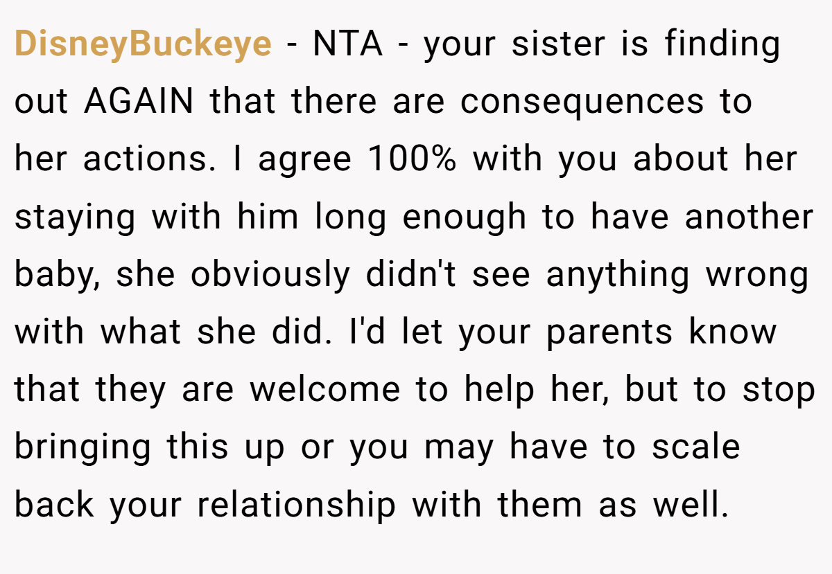 DisneyBuckeye - NTA - your sister is finding out AGAIN that there are consequences to her actions. I agree 100% with you about her staying with him long enough to have another baby, she obviously didn't see anything wrong with what she did. I'd let your parents know that they are welcome to help her, but to stop bringing this up or you may have to scale back your relationship with them as well.