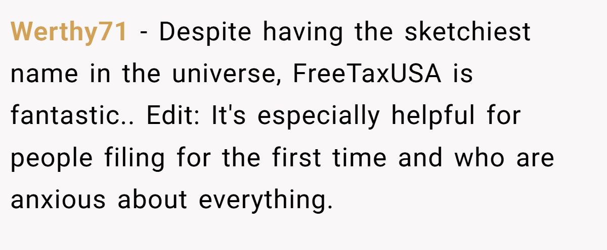 Werthy71 − Despite having the sketchiest name in the universe, FreeTaxUSA is fantastic.. Edit: It's especially helpful for people filing for the first time and who are anxious about everything.
