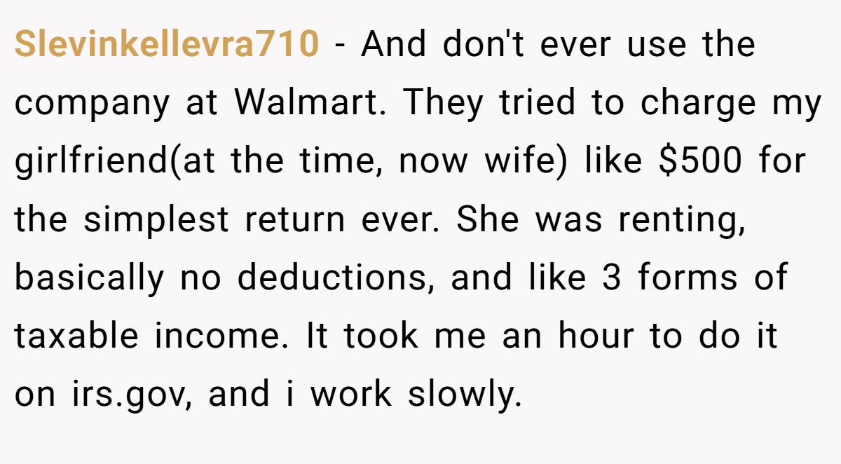 Slevinkellevra710 − And don't ever use the company at Walmart. They tried to charge my girlfriend(at the time, now wife) like $500 for the simplest return ever. She was renting, basically no deductions, and like 3 forms of taxable income. It took me an hour to do it on irs.gov, and i work slowly.