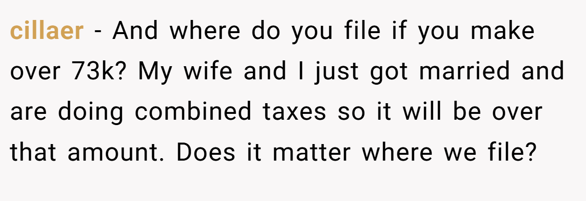 cillaer − And where do you file if you make over 73k? My wife and I just got married and are doing combined taxes so it will be over that amount. Does it matter where we file?
