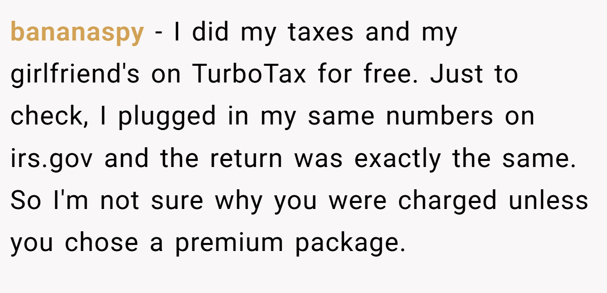 bananaspy − I did my taxes and my girlfriend's on TurboTax for free. Just to check, I plugged in my same numbers on irs.gov and the return was exactly the same. So I'm not sure why you were charged unless you chose a premium package.