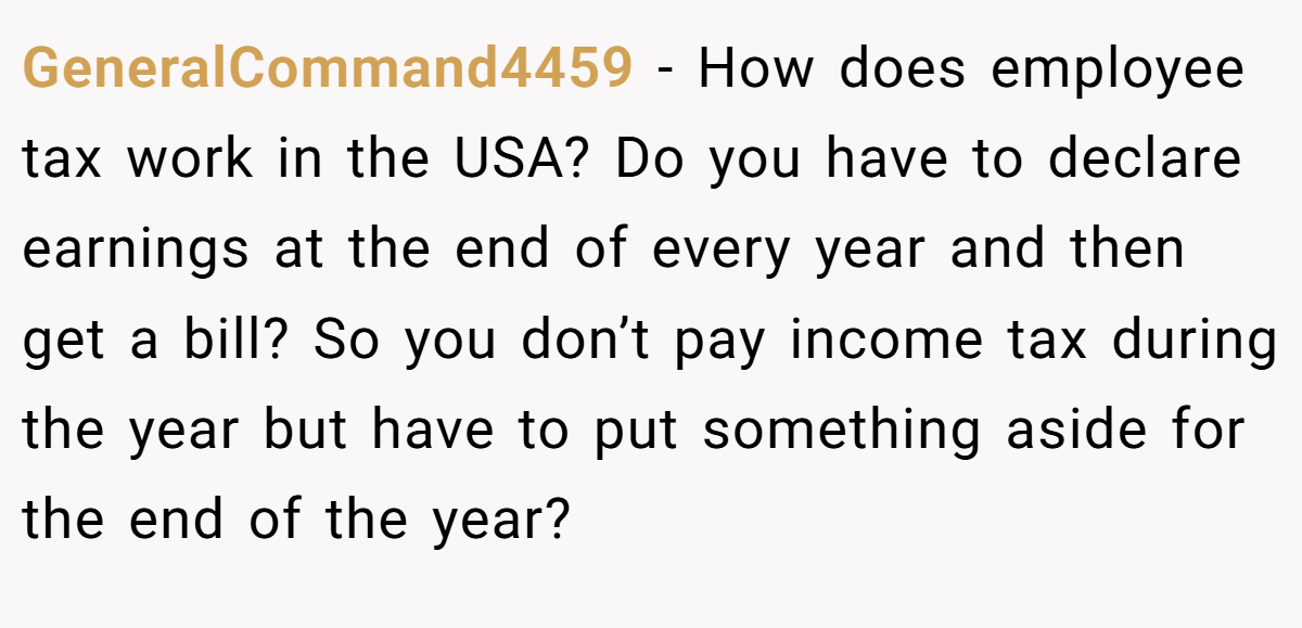 GeneralCommand4459 − How does employee tax work in the USA? Do you have to declare earnings at the end of every year and then get a bill? So you don’t pay income tax during the year but have to put something aside for the end of the year?