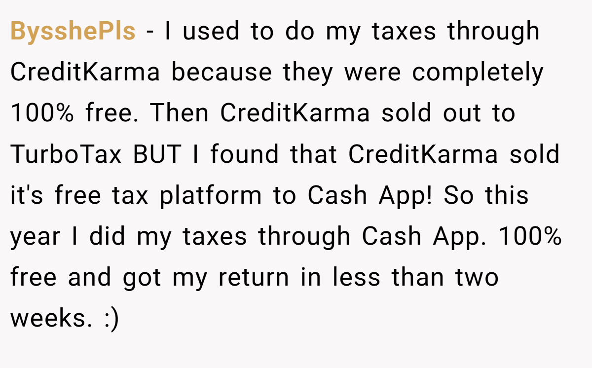 BysshePls − I used to do my taxes through CreditKarma because they were completely 100% free. Then CreditKarma sold out to TurboTax BUT I found that CreditKarma sold it's free tax platform to Cash App! So this year I did my taxes through Cash App. 100% free and got my return in less than two weeks. :)