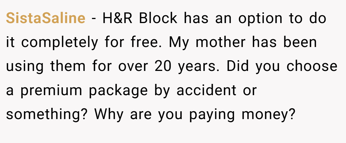 SistaSaline − H&R Block has an option to do it completely for free. My mother has been using them for over 20 years. Did you choose a premium package by accident or something? Why are you paying money?