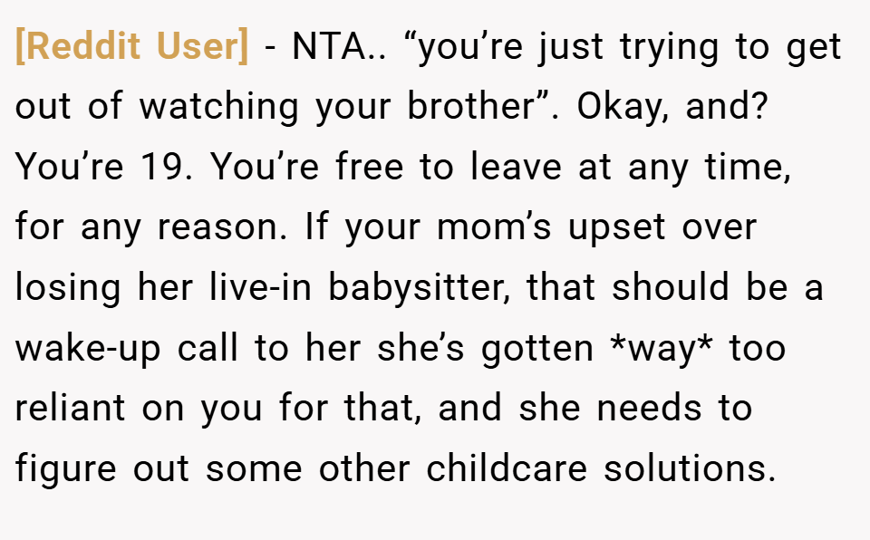 [Reddit User] − NTA.. “you’re just trying to get out of watching your brother”. Okay, and? You’re 19. You’re free to leave at any time, for any reason. If your mom’s upset over losing her live-in babysitter, that should be a wake-up call to her she’s gotten *way* too reliant on you for that, and she needs to figure out some other childcare solutions.