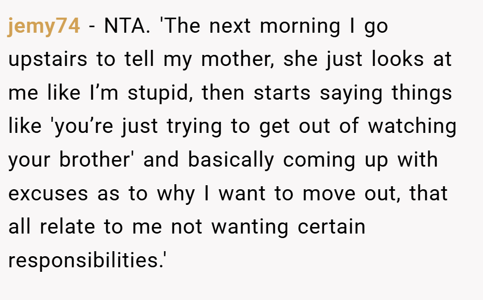 jemy74 − NTA. 'The next morning I go upstairs to tell my mother, she just looks at me like I’m stupid, then starts saying things like 'you’re just trying to get out of watching your brother' and basically coming up with excuses as to why I want to move out, that all relate to me not wanting certain responsibilities.'